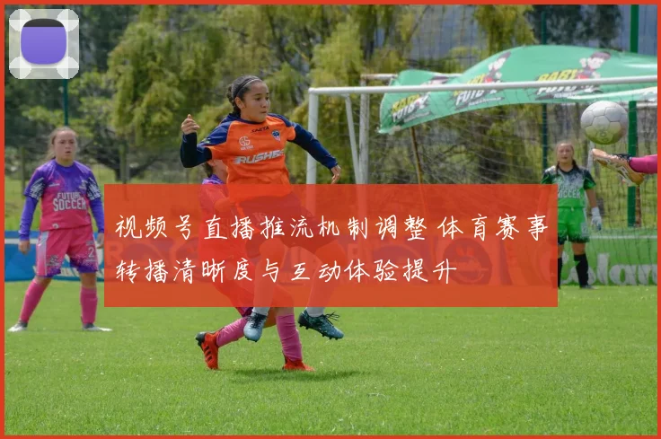 视频号直播推流机制调整 体育赛事转播清晰度与互动体验提升