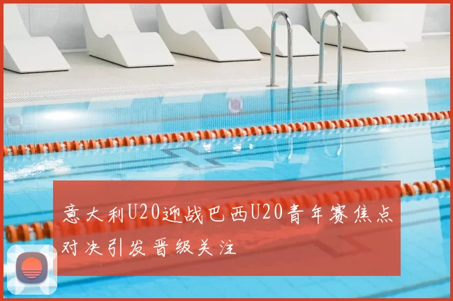 意大利U20迎战巴西U20青年赛焦点对决引发晋级关注
