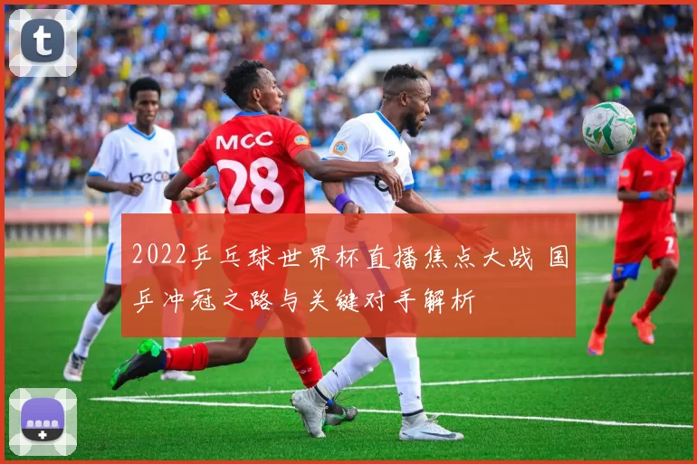 2022乒乓球世界杯直播焦点大战 国乒冲冠之路与关键对手解析