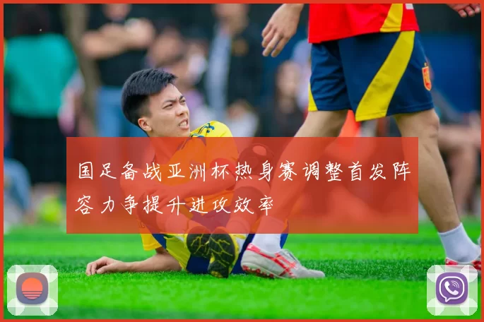 国足备战亚洲杯热身赛调整首发阵容力争提升进攻效率