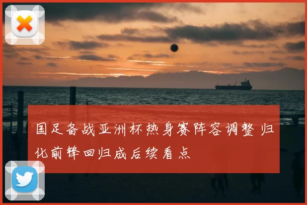 国足备战亚洲杯热身赛阵容调整 归化前锋回归成后续看点