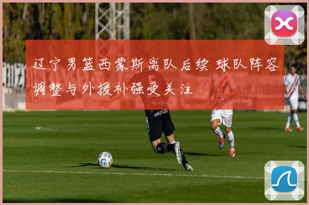 辽宁男篮西蒙斯离队后续 球队阵容调整与外援补强受关注